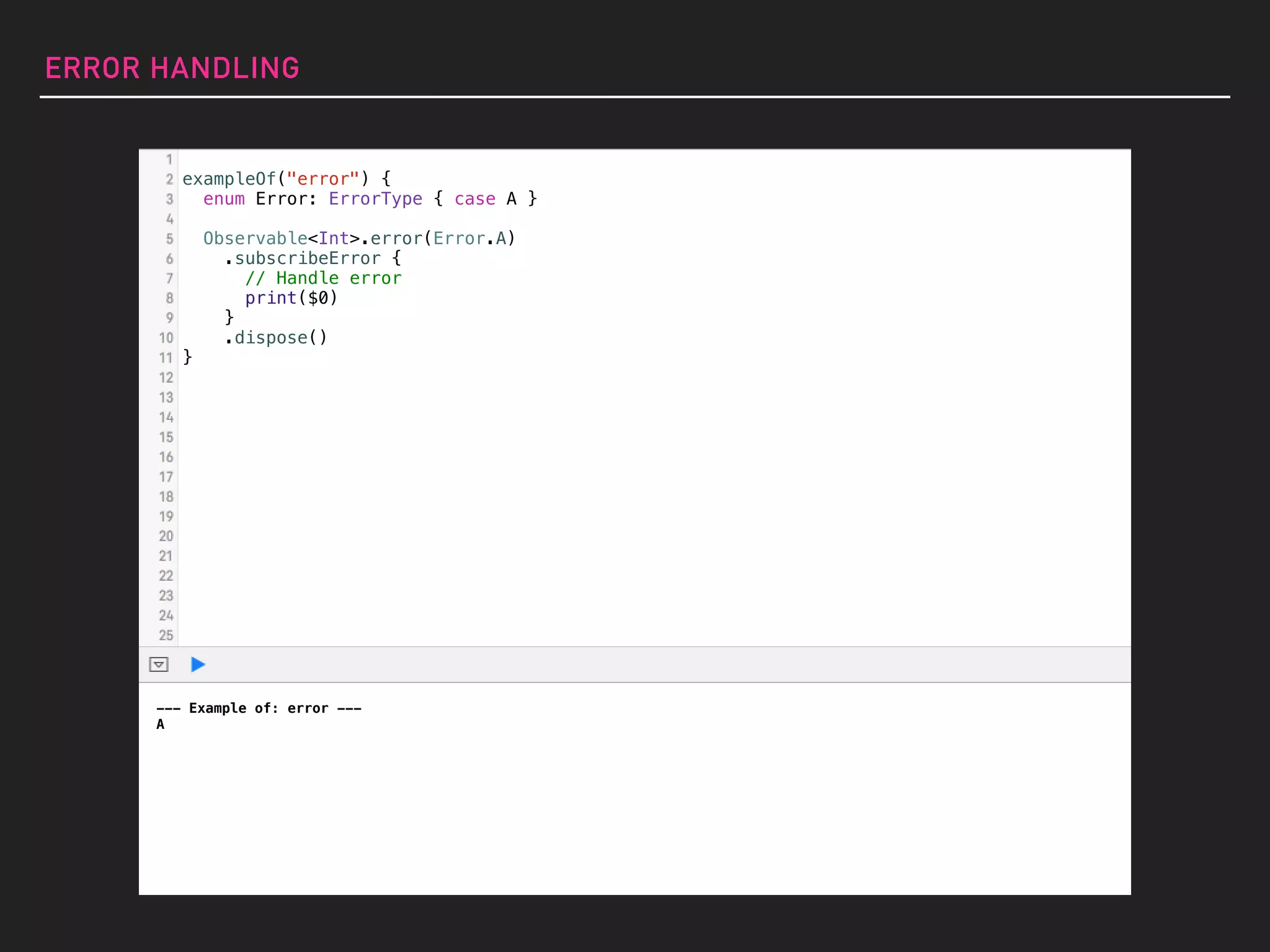 ERROR HANDLING
--- Example of: error ---
A
exampleOf("error") {
enum Error: ErrorType { case A }
Observable<Int>.error(Error.A)
.subscribeError {
// Handle error
print($0)
}
.dispose()
}
 