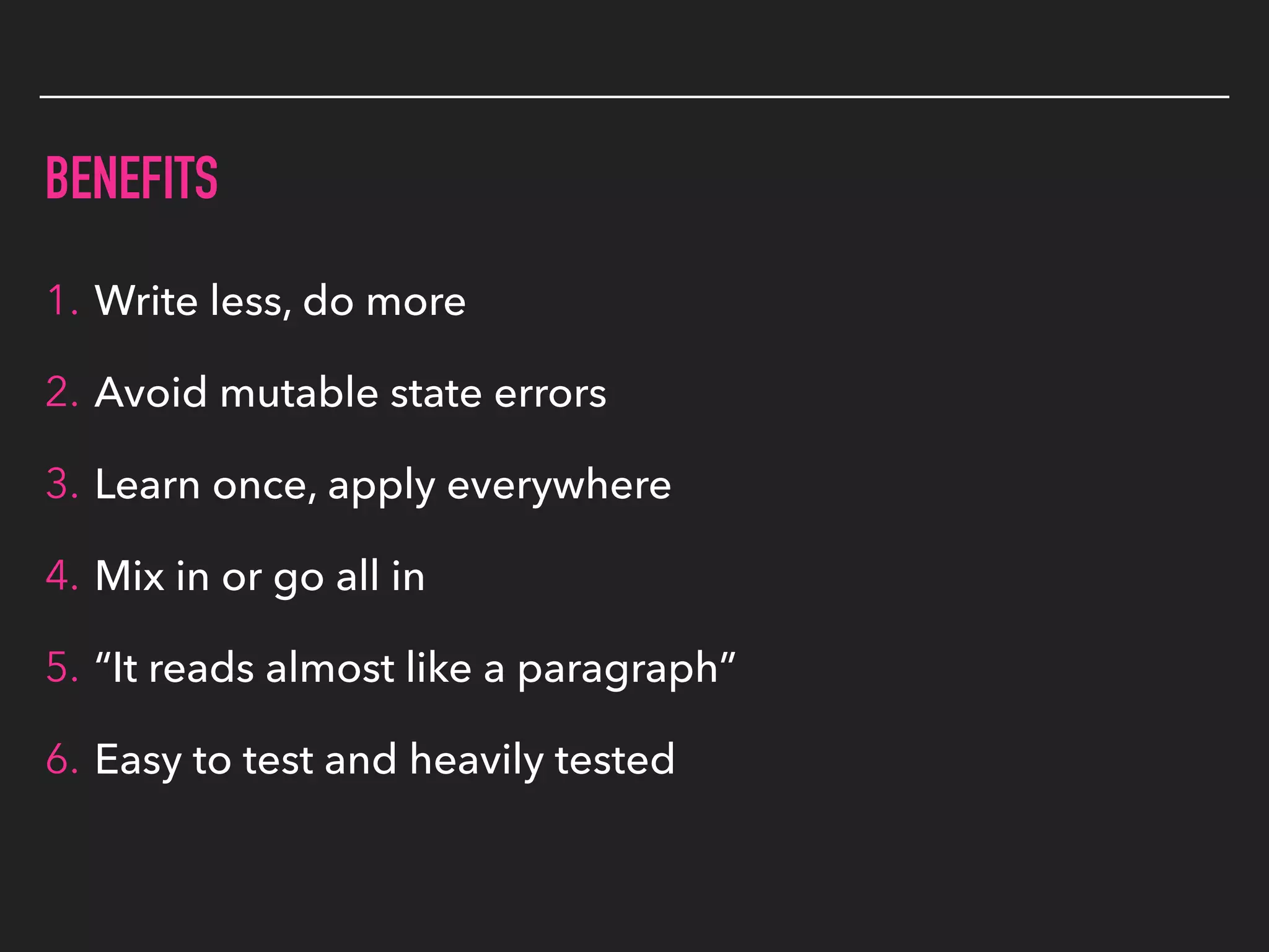 BENEFITS
1. Write less, do more
2. Avoid mutable state errors
3. Learn once, apply everywhere
4. Mix in or go all in
5. “It reads almost like a paragraph”
6. Easy to test and heavily tested
 