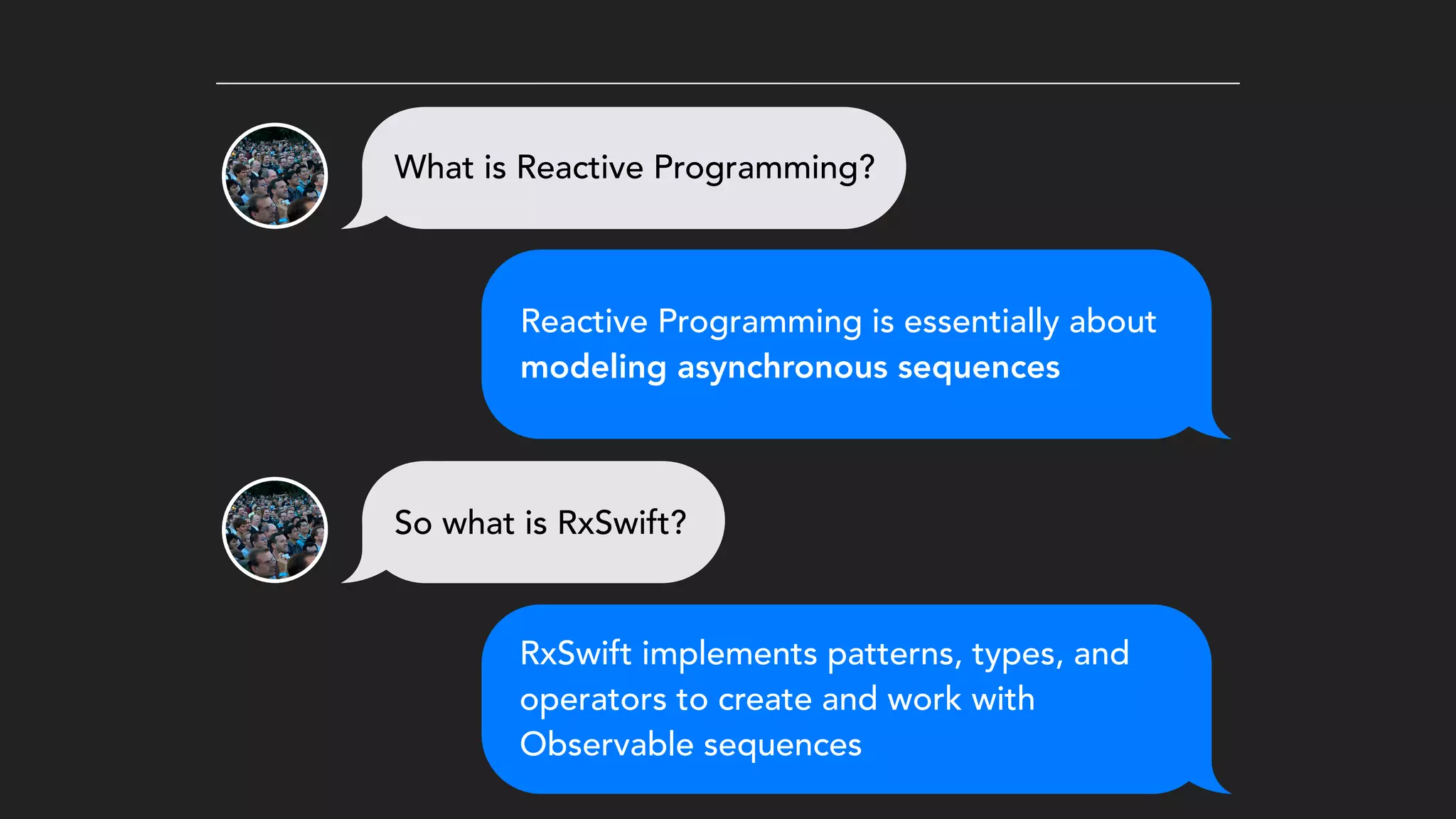 What is Reactive Programming?
Reactive Programming is essentially about
modeling asynchronous sequences
So what is RxSwift?
RxSwift implements patterns, types, and
operators to create and work with
Observable sequences
 