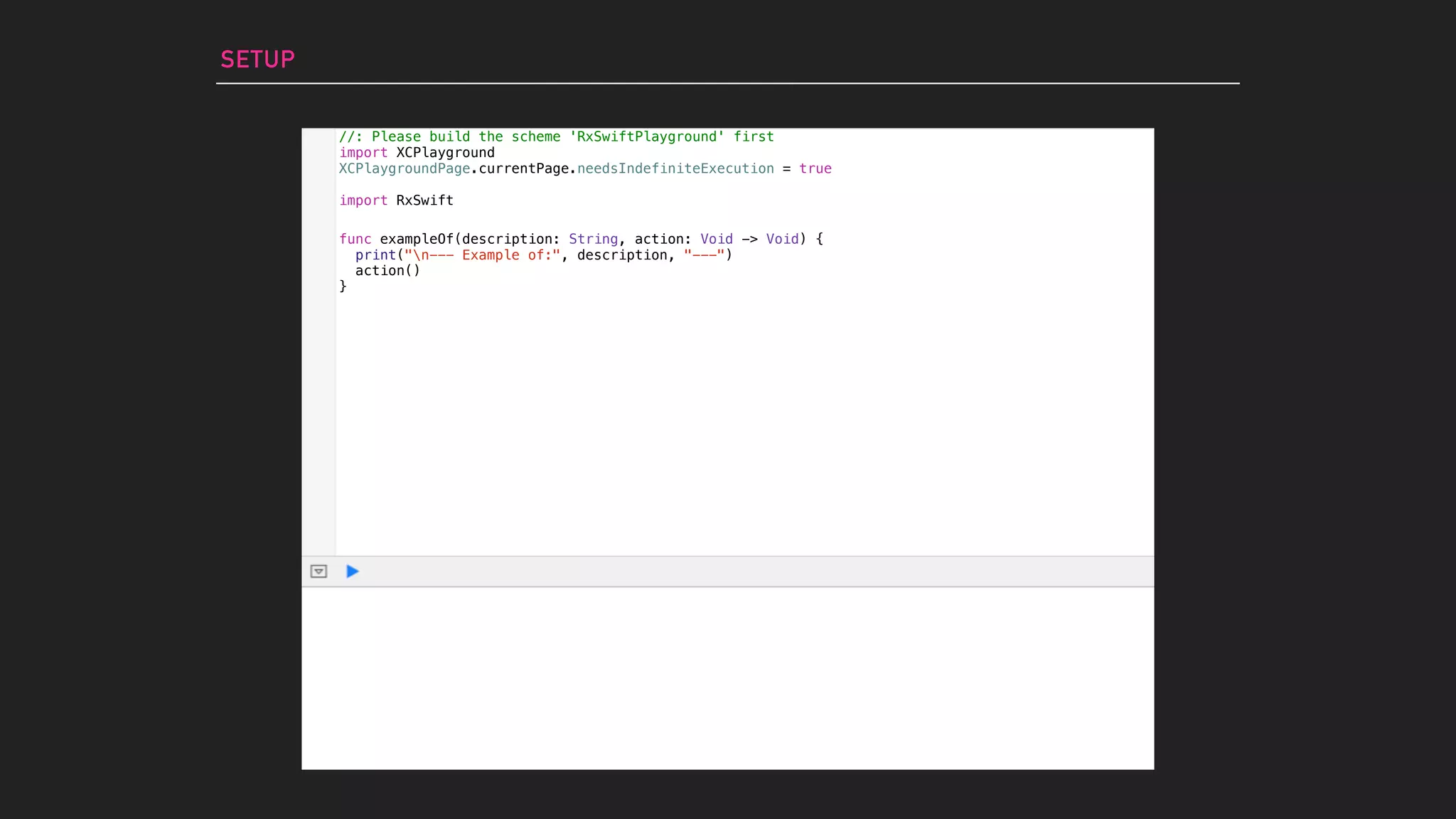 SETUP
//: Please build the scheme 'RxSwiftPlayground' first
import XCPlayground
XCPlaygroundPage.currentPage.needsIndefiniteExecution = true
import RxSwift
func exampleOf(description: String, action: Void -> Void) {
print("n--- Example of:", description, "---")
action()
}
 