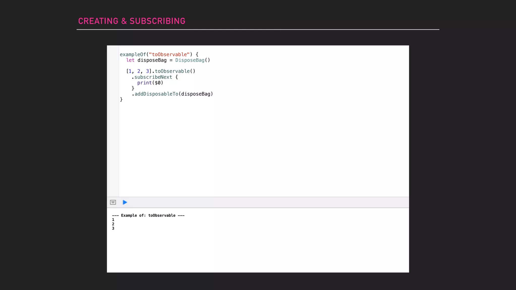 exampleOf("toObservable") {
}
--- Example of: toObservable ---
1
2
3
CREATING & SUBSCRIBING
let disposeBag = DisposeBag()
[1, 2, 3].toObservable()
.subscribeNext {
print($0)
}
.addDisposableTo(disposeBag)
 
