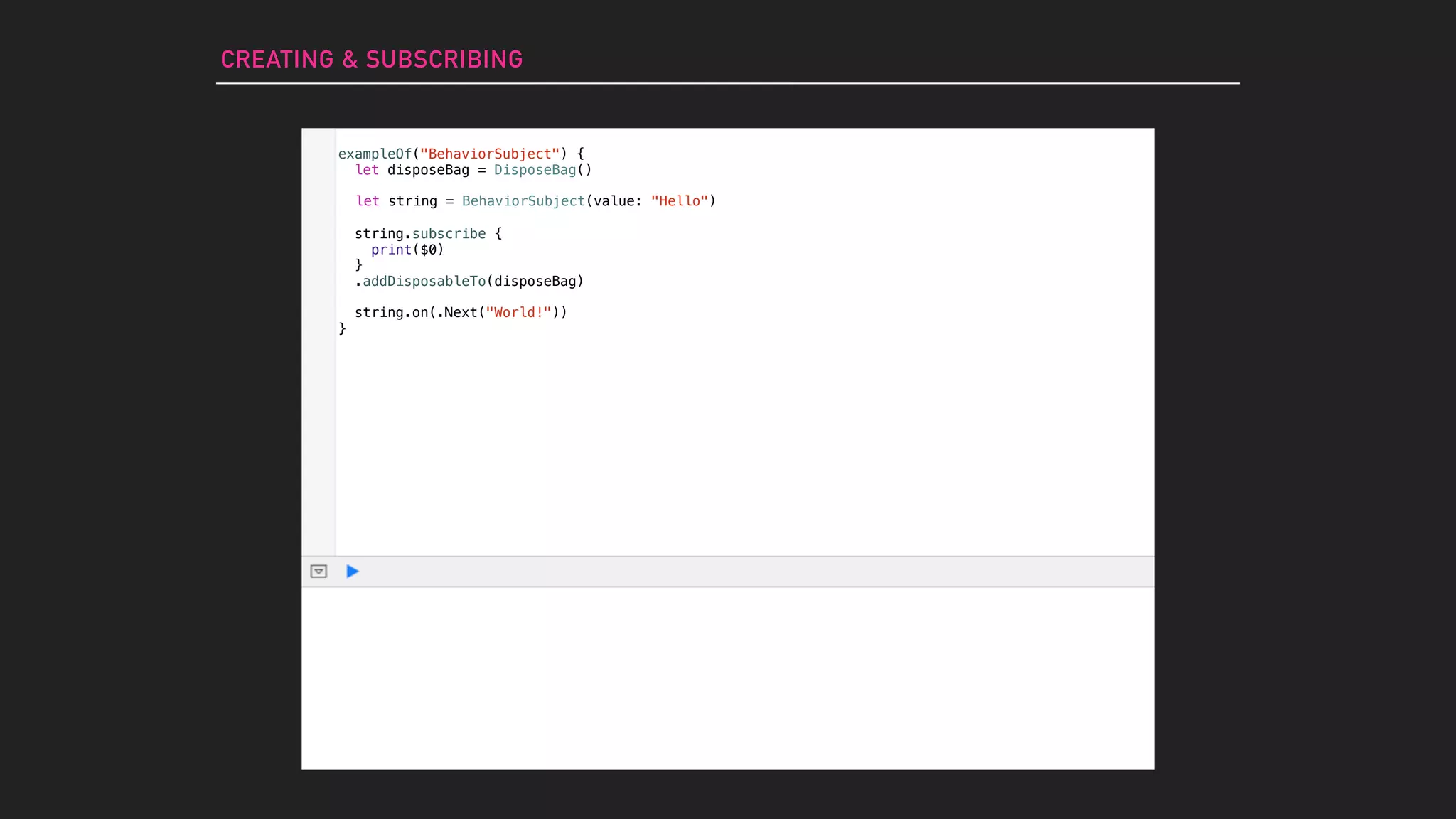 CREATING & SUBSCRIBING
let string = BehaviorSubject(value: "Hello")
string.subscribe {
print($0)
}
.addDisposableTo(disposeBag)
exampleOf("BehaviorSubject") {
let disposeBag = DisposeBag()
}
string.on(.Next("World!"))
 