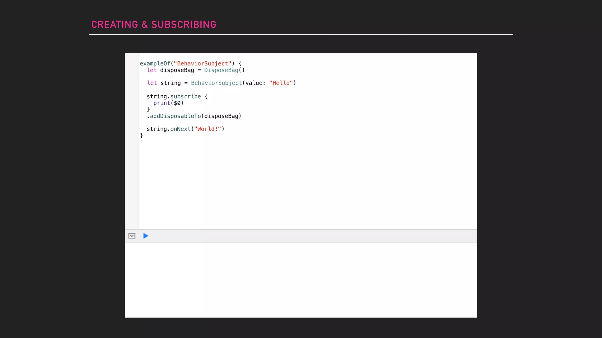 CREATING & SUBSCRIBING
let string = BehaviorSubject(value: "Hello")
string.subscribe {
print($0)
}
.addDisposableTo(disposeBag)
string.onNext("World!")
exampleOf("BehaviorSubject") {
let disposeBag = DisposeBag()
}
 