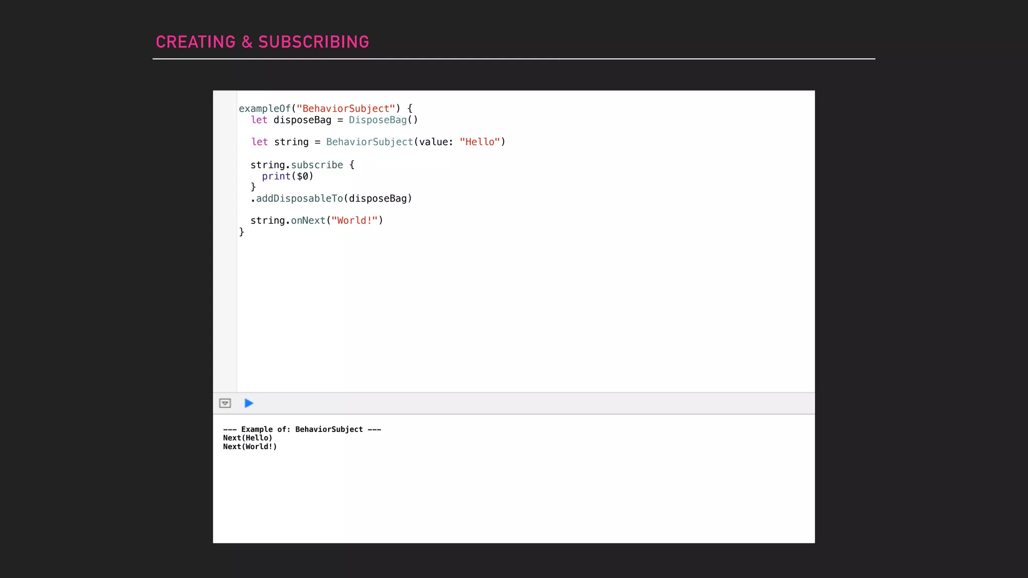 --- Example of: BehaviorSubject ---
Next(Hello)
Next(World!)
CREATING & SUBSCRIBING
let string = BehaviorSubject(value: "Hello")
string.subscribe {
print($0)
}
.addDisposableTo(disposeBag)
string.onNext("World!")
exampleOf("BehaviorSubject") {
let disposeBag = DisposeBag()
}
 