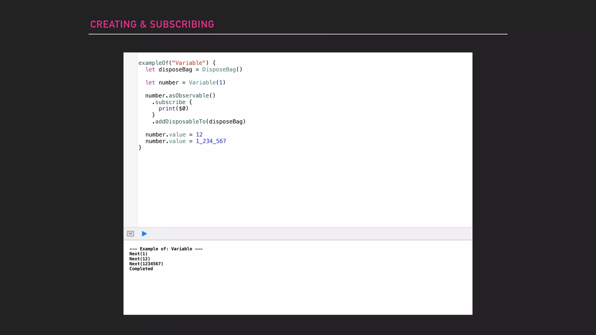 CREATING & SUBSCRIBING
--- Example of: Variable ---
Next(1)
Next(12)
Next(1234567)
Completed
number.value = 12
number.value = 1_234_567
exampleOf("Variable") {
let disposeBag = DisposeBag()
let number = Variable(1)
number.asObservable()
.subscribe {
print($0)
}
.addDisposableTo(disposeBag)
}
 