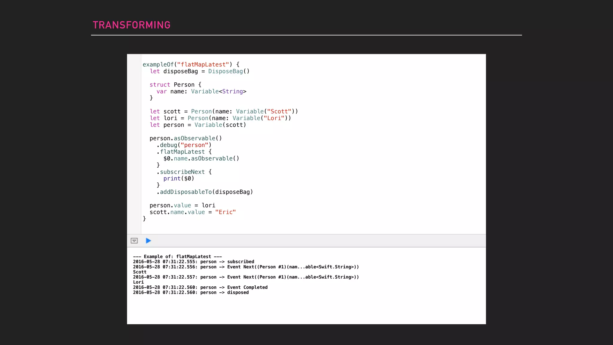 TRANSFORMING
exampleOf("flatMapLatest") {
let disposeBag = DisposeBag()
struct Person {
var name: Variable<String>
}
let scott = Person(name: Variable("Scott"))
let lori = Person(name: Variable("Lori"))
let person = Variable(scott)
person.asObservable()
.debug("person")
.flatMapLatest {
$0.name.asObservable()
}
.subscribeNext {
print($0)
}
.addDisposableTo(disposeBag)
person.value = lori
scott.name.value = "Eric"
}
--- Example of: flatMapLatest ---
2016-05-28 07:31:22.555: person -> subscribed
2016-05-28 07:31:22.556: person -> Event Next((Person #1)(nam...able<Swift.String>))
Scott
2016-05-28 07:31:22.557: person -> Event Next((Person #1)(nam...able<Swift.String>))
Lori
2016-05-28 07:31:22.560: person -> Event Completed
2016-05-28 07:31:22.560: person -> disposed
 