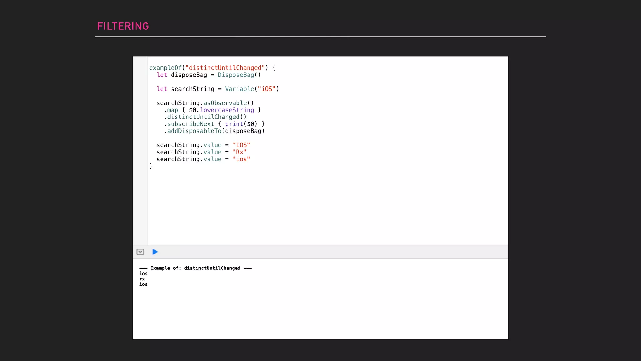 exampleOf("distinctUntilChanged") {
let disposeBag = DisposeBag()
let searchString = Variable("iOS")
searchString.asObservable()
.map { $0.lowercaseString }
.distinctUntilChanged()
.subscribeNext { print($0) }
.addDisposableTo(disposeBag)
searchString.value = "IOS"
searchString.value = "Rx"
searchString.value = "ios"
}
FILTERING
--- Example of: distinctUntilChanged ---
ios
rx
ios
 