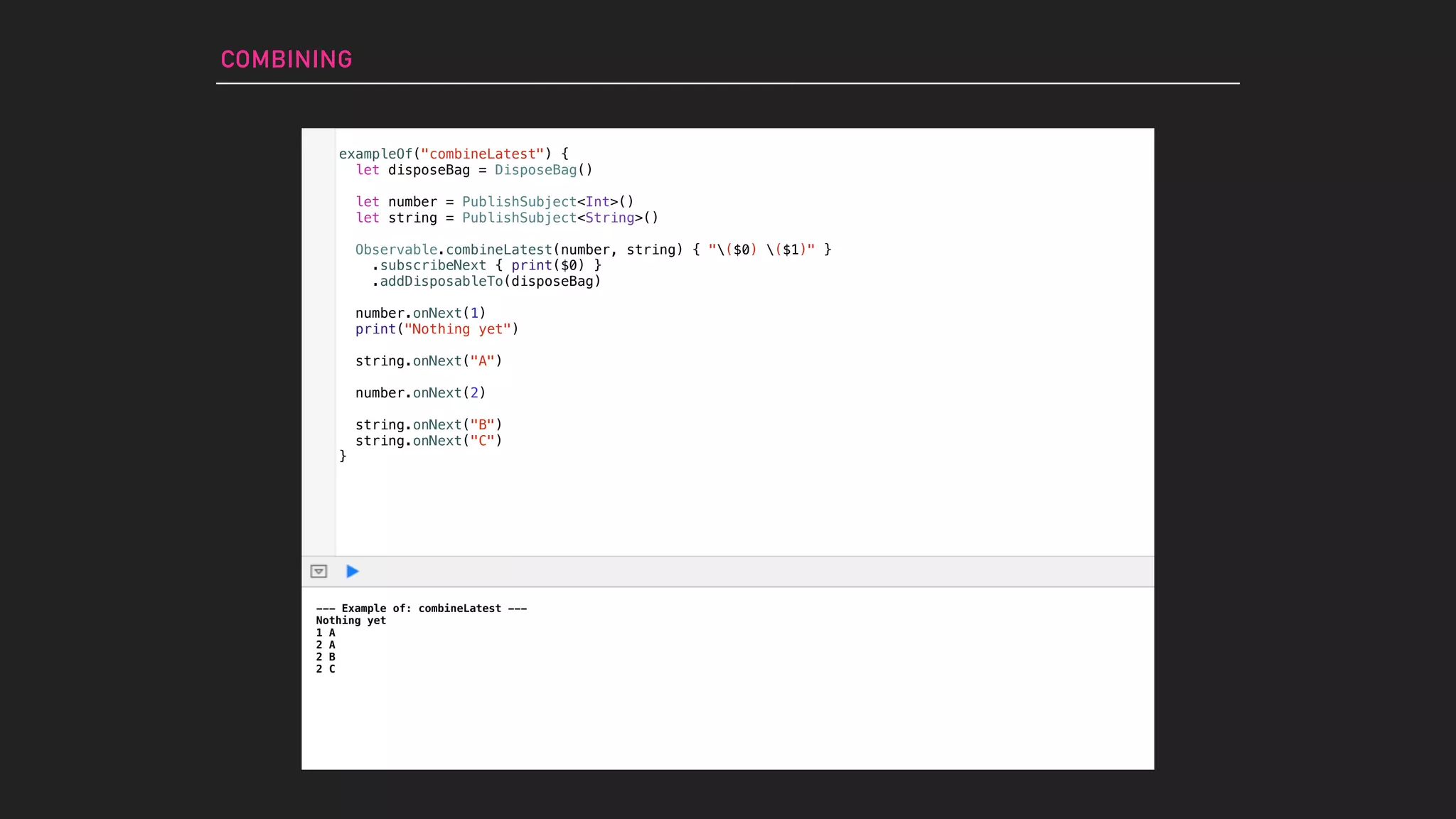 exampleOf("combineLatest") {
let disposeBag = DisposeBag()
let number = PublishSubject<Int>()
let string = PublishSubject<String>()
Observable.combineLatest(number, string) { "($0) ($1)" }
.subscribeNext { print($0) }
.addDisposableTo(disposeBag)
number.onNext(1)
print("Nothing yet")
string.onNext("A")
number.onNext(2)
string.onNext("B")
string.onNext("C")
}
COMBINING
--- Example of: combineLatest ---
Nothing yet
1 A
2 A
2 B
2 C
 