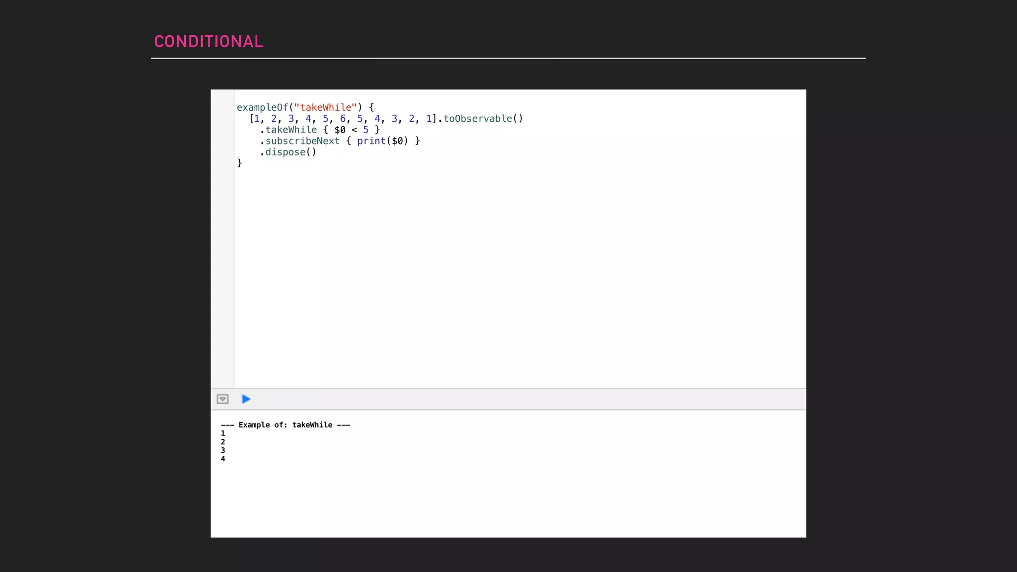 exampleOf("takeWhile") {
[1, 2, 3, 4, 5, 6, 5, 4, 3, 2, 1].toObservable()
.takeWhile { $0 < 5 }
.subscribeNext { print($0) }
.dispose()
}
CONDITIONAL
--- Example of: takeWhile ---
1
2
3
4
 