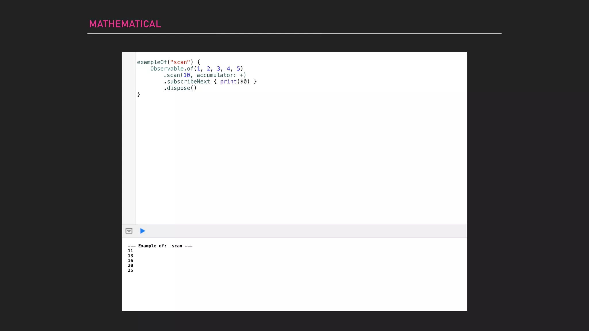 MATHEMATICAL
--- Example of: _scan ---
11
13
16
20
25
exampleOf("scan") {
Observable.of(1, 2, 3, 4, 5)
.subscribeNext { print($0) }
.dispose()
}
.scan(10, accumulator: +)
 