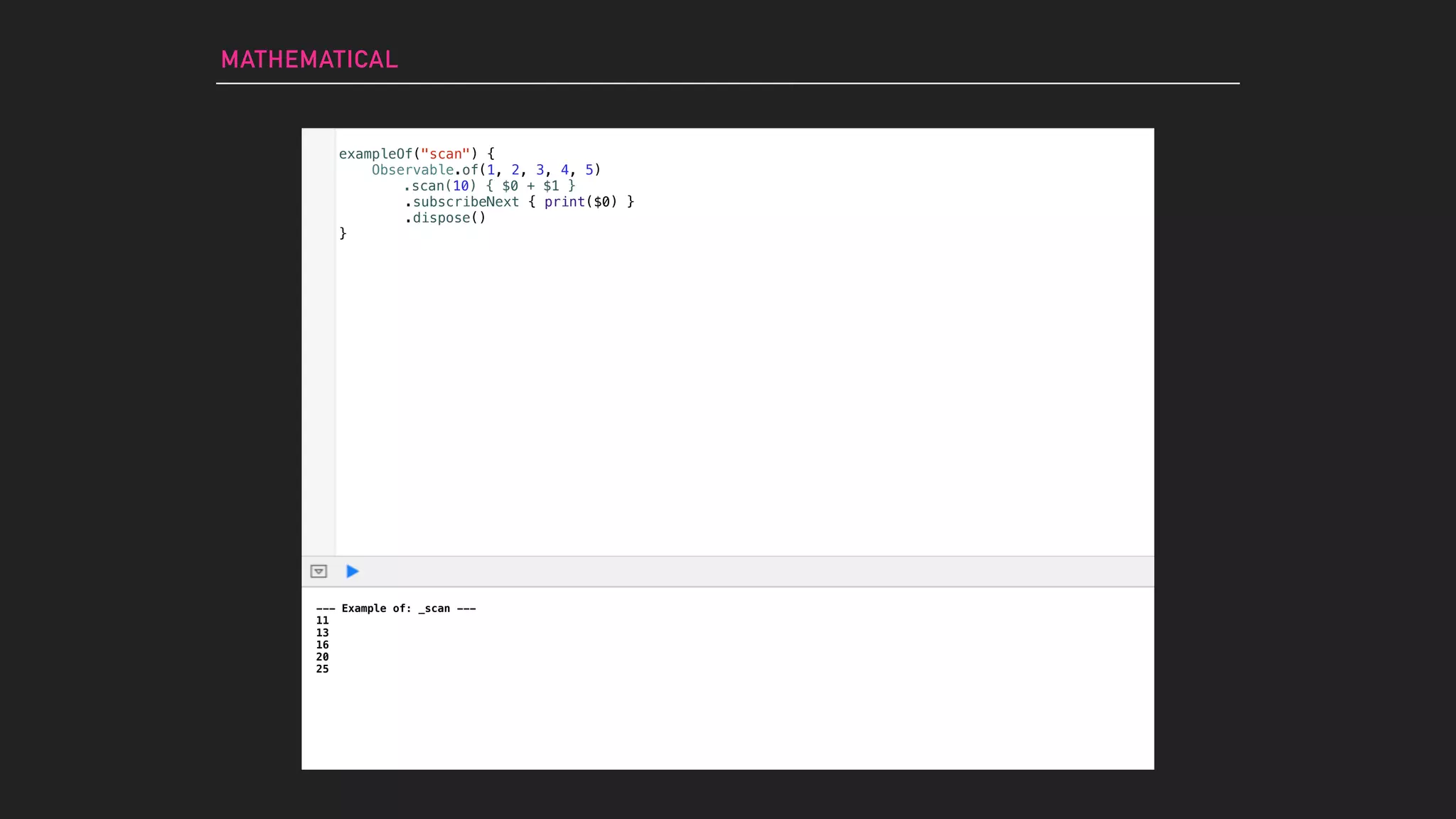 MATHEMATICAL
--- Example of: _scan ---
11
13
16
20
25
exampleOf("scan") {
Observable.of(1, 2, 3, 4, 5)
.subscribeNext { print($0) }
.dispose()
}
.scan(10) { $0 + $1 }
 