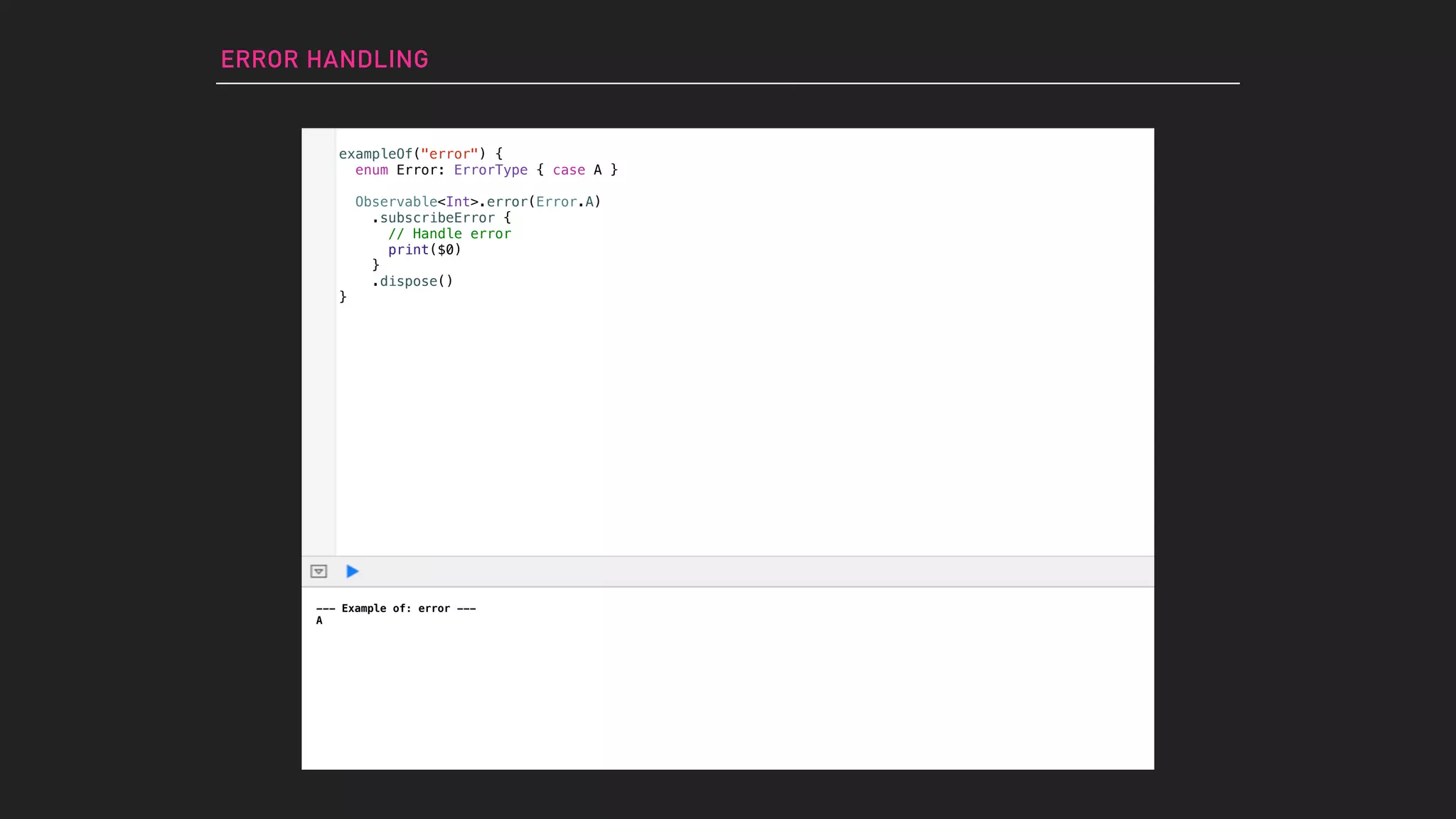 ERROR HANDLING
--- Example of: error ---
A
exampleOf("error") {
enum Error: ErrorType { case A }
Observable<Int>.error(Error.A)
.subscribeError {
// Handle error
print($0)
}
.dispose()
}
 
