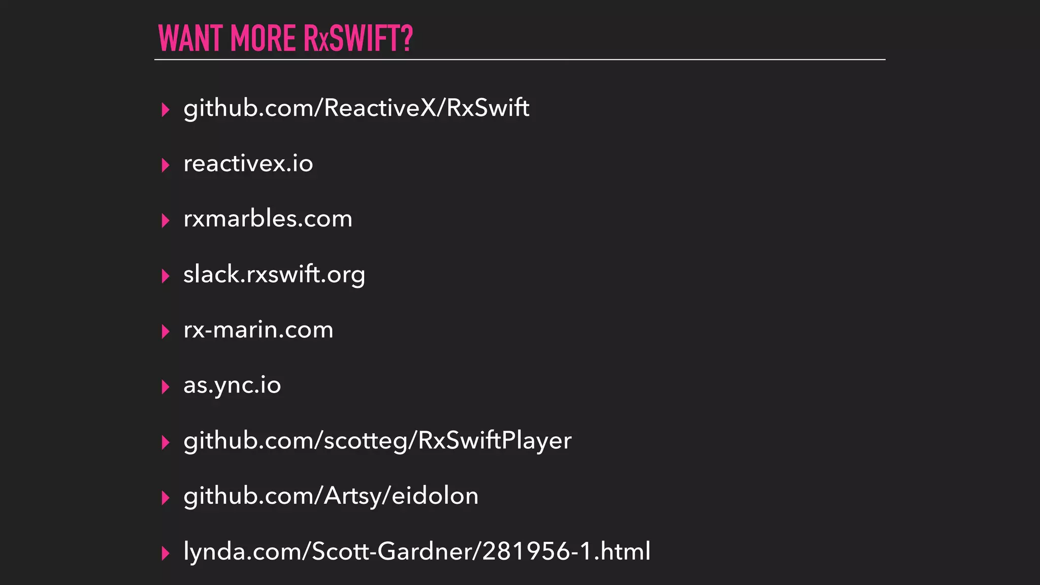 ▸ github.com/ReactiveX/RxSwift
▸ reactivex.io
▸ rxmarbles.com
▸ slack.rxswift.org
▸ rx-marin.com
▸ as.ync.io
▸ github.com/scotteg/RxSwiftPlayer
▸ github.com/Artsy/eidolon
▸ lynda.com/Scott-Gardner/281956-1.html
WANT MORE RXSWIFT?
 