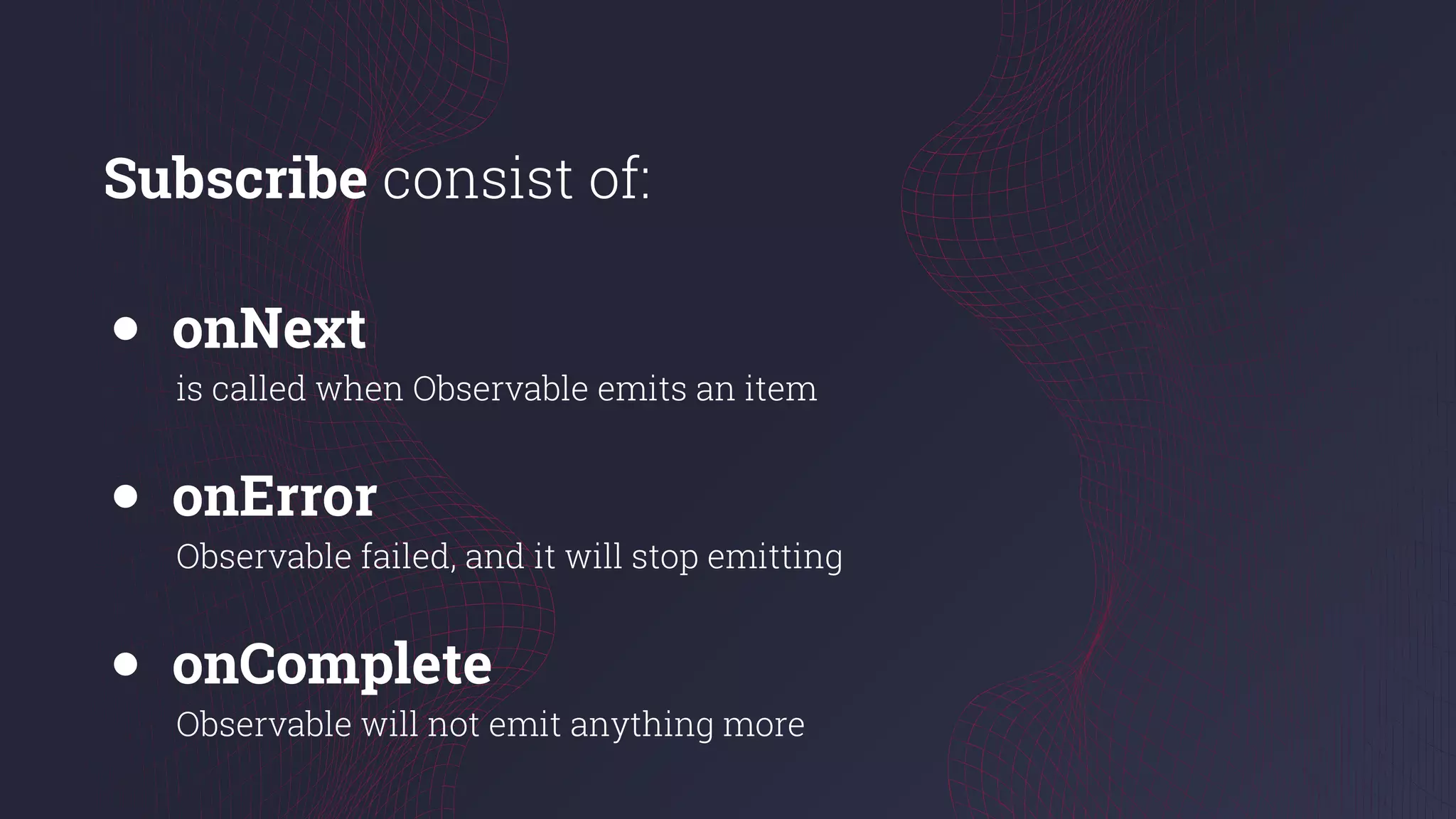 Subscribe consist of:
● onNext
is called when Observable emits an item
● onError
Observable failed, and it will stop emitting
● onComplete
Observable will not emit anything more
 