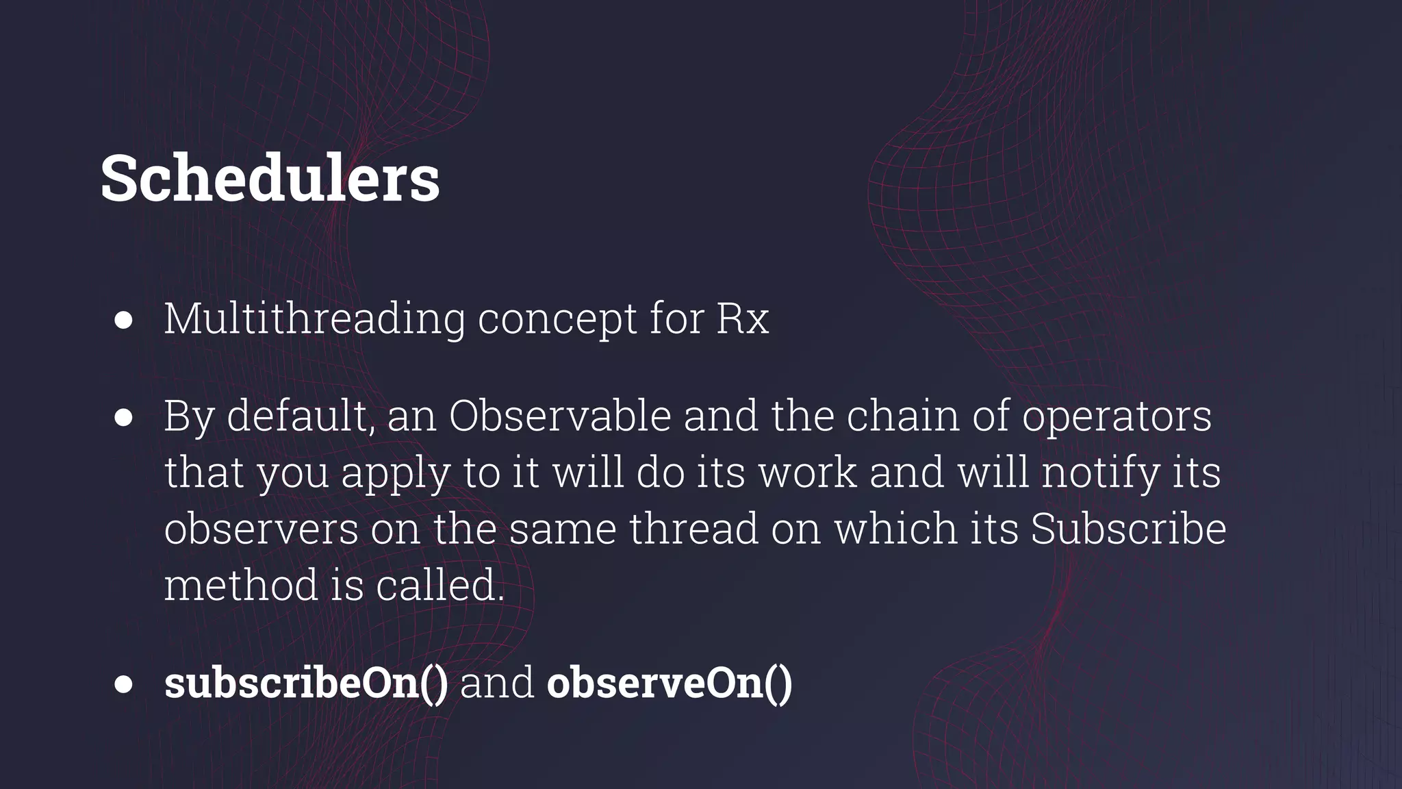 Schedulers
● Multithreading concept for Rx
● By default, an Observable and the chain of operators
that you apply to it will do its work and will notify its
observers on the same thread on which its Subscribe
method is called.
● subscribeOn() and observeOn()
 
