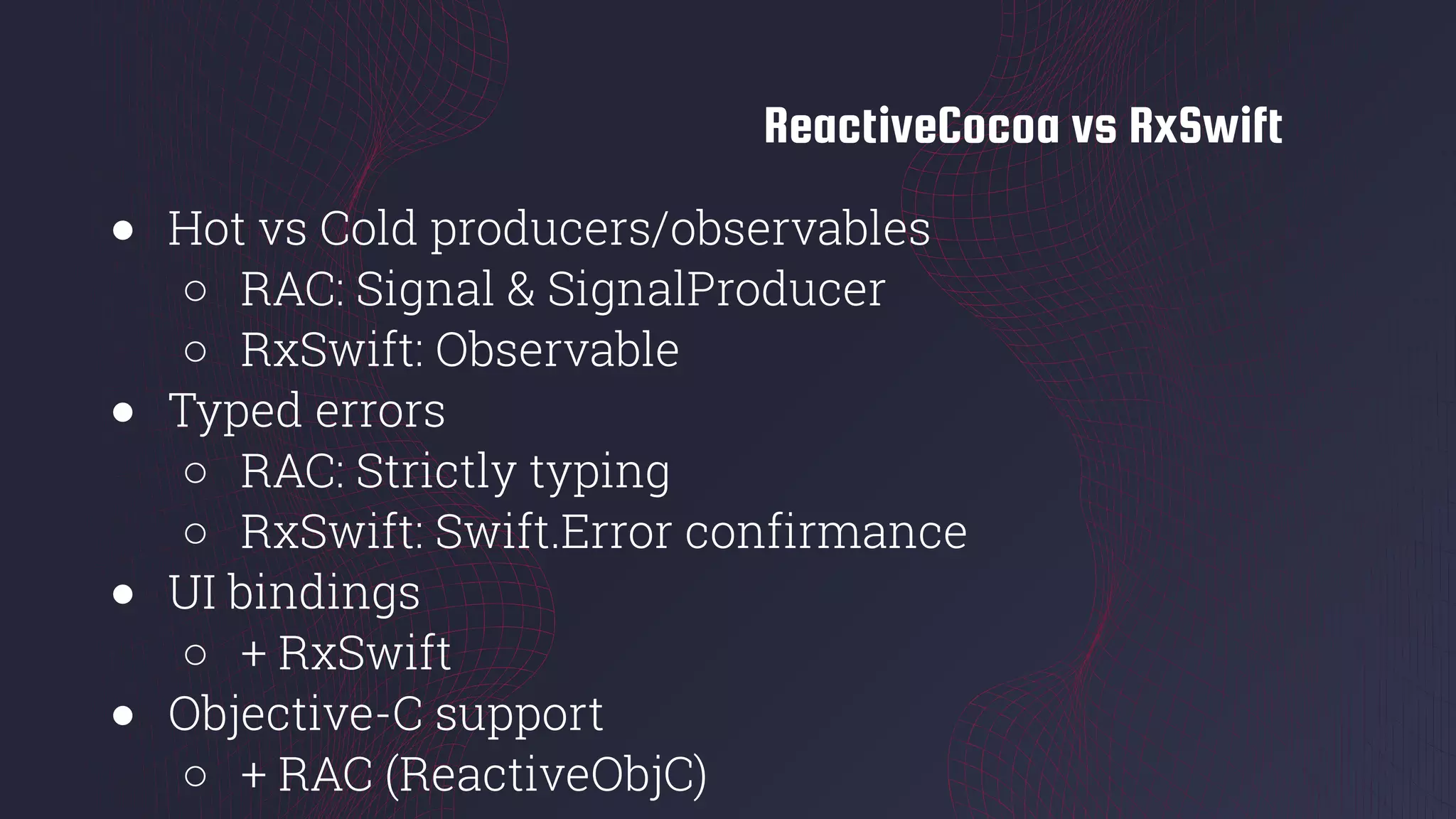 ReactiveCocoa vs RxSwift
● Hot vs Cold producers/observables
○ RAC: Signal & SignalProducer
○ RxSwift: Observable
● Typed errors
○ RAC: Strictly typing
○ RxSwift: Swift.Error confirmance
● UI bindings
○ + RxSwift
● Objective-C support
○ + RAC (ReactiveObjC)
 