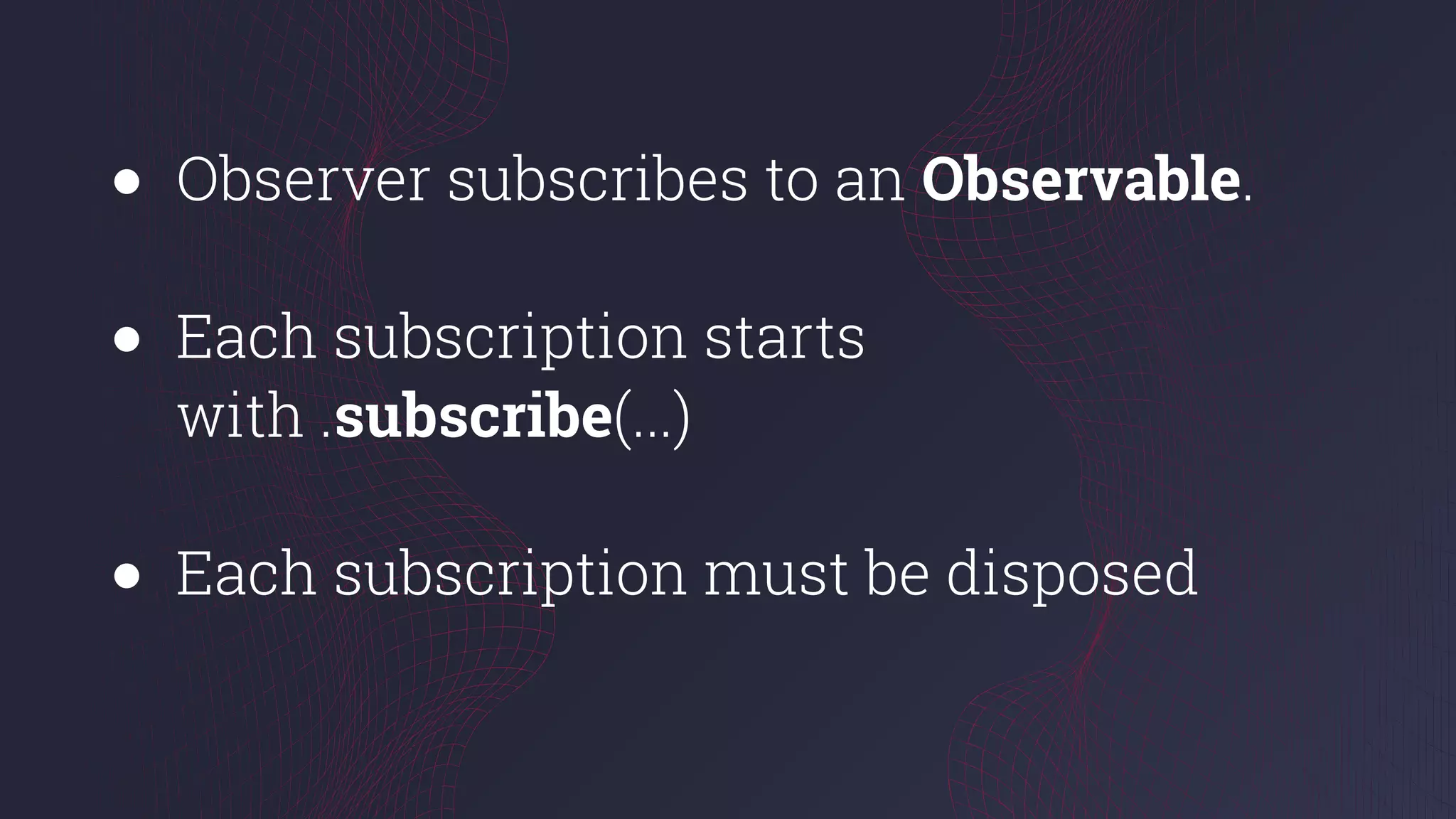 ● Observer subscribes to an Observable.
● Each subscription starts
with .subscribe(...)
● Each subscription must be disposed
 
