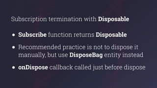 Subscription termination with Disposable
● Subscribe function returns Disposable
● Recommended practice is not to dispose it
manually, but use DisposeBag entity instead
● onDispose callback called just before dispose
 