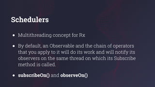 Schedulers
● Multithreading concept for Rx
● By default, an Observable and the chain of operators
that you apply to it will do its work and will notify its
observers on the same thread on which its Subscribe
method is called.
● subscribeOn() and observeOn()
 