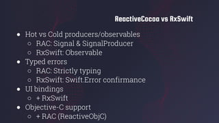 ReactiveCocoa vs RxSwift
● Hot vs Cold producers/observables
○ RAC: Signal & SignalProducer
○ RxSwift: Observable
● Typed errors
○ RAC: Strictly typing
○ RxSwift: Swift.Error confirmance
● UI bindings
○ + RxSwift
● Objective-C support
○ + RAC (ReactiveObjC)
 