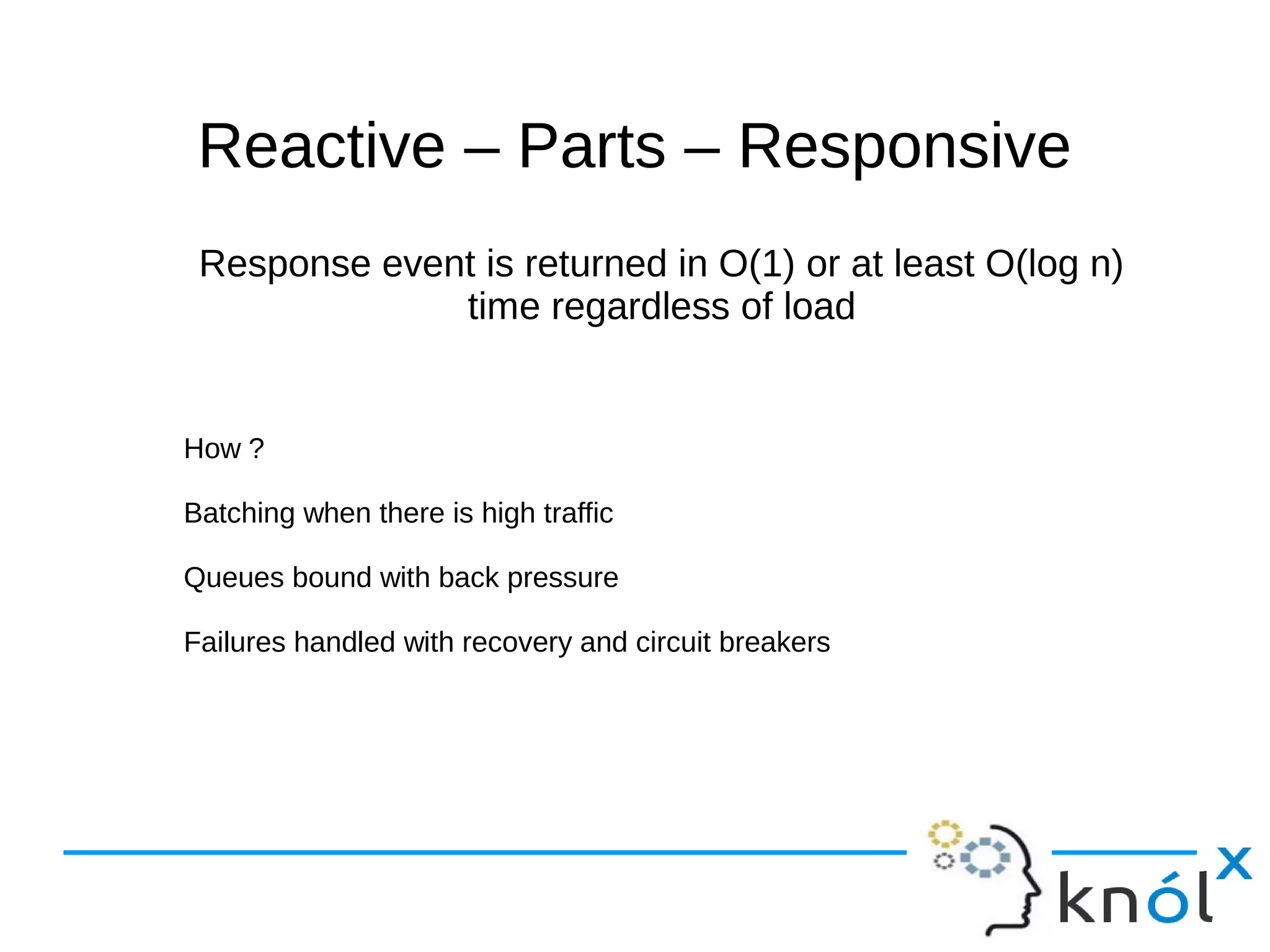 Reactive –– PPaarrttss –– RReessppoonnssiivvee 
Response event is returned in O(1) or at least O(log n) 
time regardless of load 
How ? 
Batching when there is high traffic 
Queues bound with back pressure 
Failures handled with recovery and circuit breakers 
 