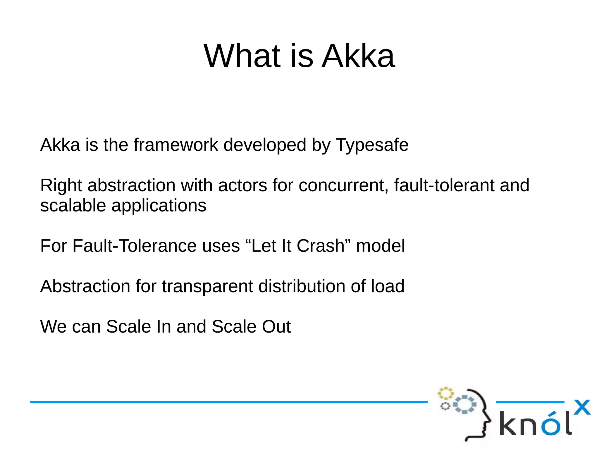 What is Akka 
Akka is the framework developed by Typesafe 
Right abstraction with actors for concurrent, fault-tolerant and 
scalable applications 
For Fault-Tolerance uses “Let It Crash” model 
Abstraction for transparent distribution of load 
We can Scale In and Scale Out 
 