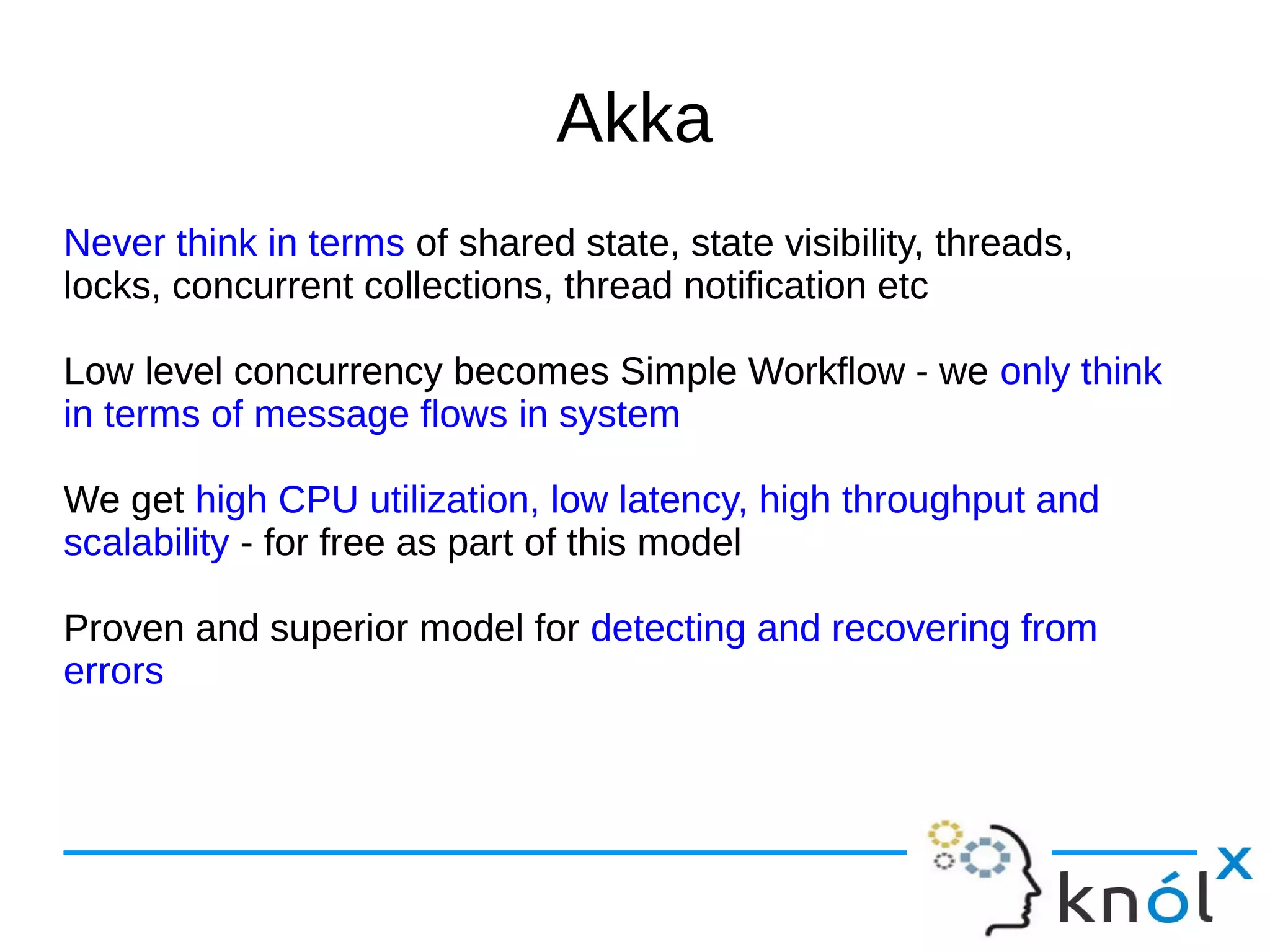 Akka 
Never think in terms of shared state, state visibility, threads, 
locks, concurrent collections, thread notification etc 
Low level concurrency becomes Simple Workflow - we only think 
in terms of message flows in system 
We get high CPU utilization, low latency, high throughput and 
scalability - for free as part of this model 
Proven and superior model for detecting and recovering from 
errors 
 