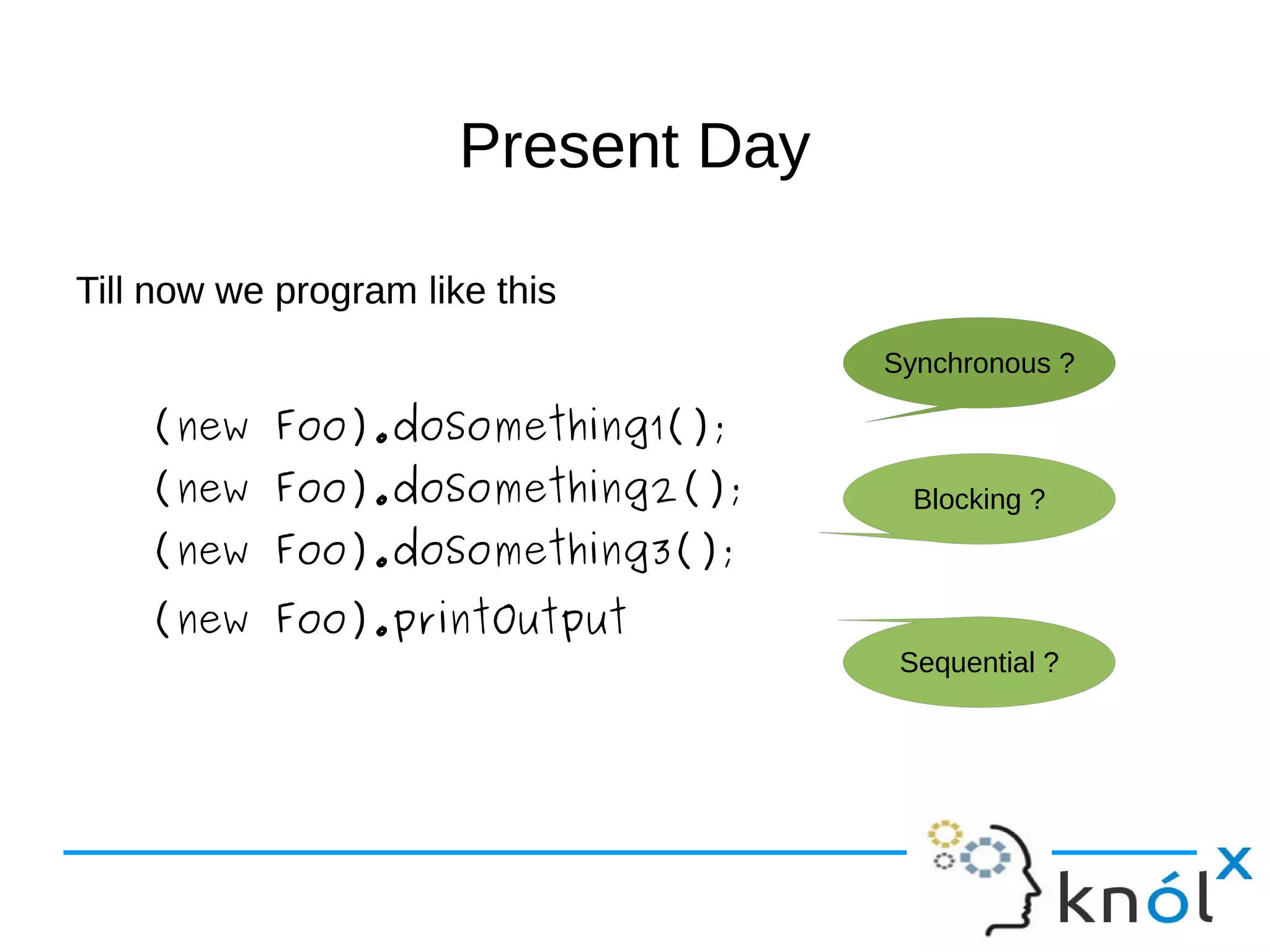 PPrreesseenntt DDaayy 
Till now we program like this 
(new Foo).doSomething1(); 
(new Foo).doSomething2(); 
(new Foo).doSomething3(); 
(new Foo).printOutput 
Synchronous ? 
Blocking ? 
Sequential ? 
 