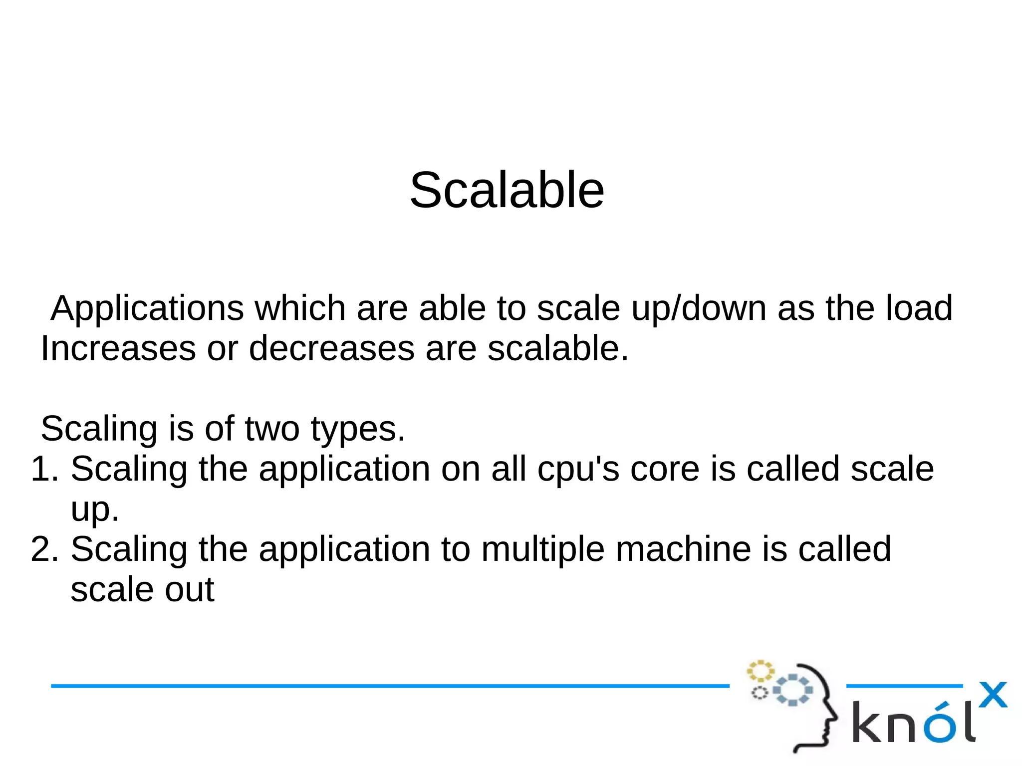 SSccaallaabbllee 
Applications which are able to scale up/down as the load 
Increases or decreases are scalable. 
Scaling is of two types. 
1. Scaling the application on all cpu's core is called scale 
up. 
2. Scaling the application to multiple machine is called 
scale out 
 