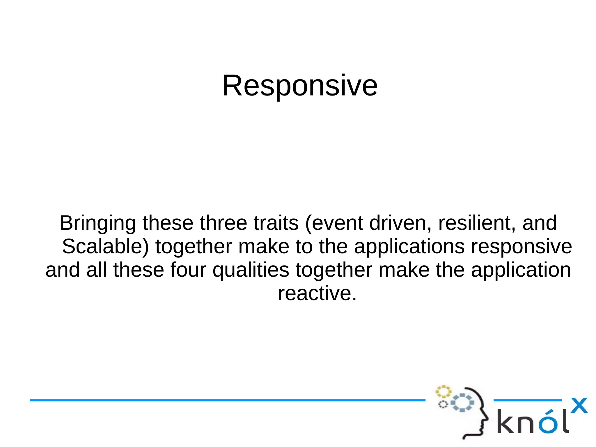 RReessppoonnssiivvee 
Bringing these three traits (event driven, resilient, and 
Scalable) together make to the applications responsive 
and all these four qualities together make the application 
reactive. 
 