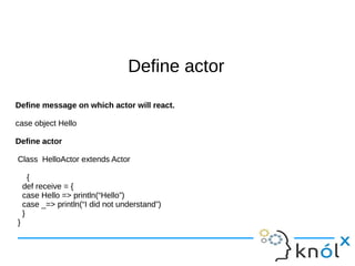 DDeeffiinnee aaccttoorr 
Define message on which actor will react. 
case object Hello 
Define actor 
Class HelloActor extends Actor 
{ 
def receive = { 
case Hello => println(“Hello”) 
case _=> println(“I did not understand”) 
} 
} 
 