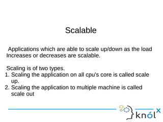SSccaallaabbllee 
Applications which are able to scale up/down as the load 
Increases or decreases are scalable. 
Scaling is of two types. 
1. Scaling the application on all cpu's core is called scale 
up. 
2. Scaling the application to multiple machine is called 
scale out 
 