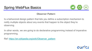 Spring WebFlux Basics
Observer Pattern
Is a behavioral design pattern that lets you define a subscription mechanism to
notify multiple objects about any events that happen to the object they’re
observing.
In other words, we are going to do declarative programming instead of imperative
programming.
Ref: https://en.wikipedia.org/wiki/Observer_pattern
 