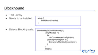 Blockhound
● Test Library
● Needs to be installed:
● Detects Blocking calls:
static {
BlockHound.install();
}
Mono.delay(Duration.ofMillis(1))
.doOnNext(it -> {
try {
catController.getCatByIdI(1L);
} catch (IOException e) {
throw new RuntimeException(e);
}
})
.block();
 