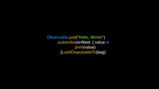 Observable.just("Hello, World!")
.subscribe(onNext: { value in
print(value)
}).addDisposableTo(bag)
 