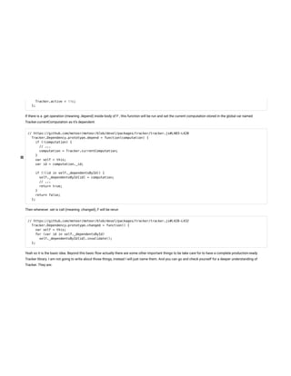 Tracker.active = !!c;
};
If there is a .get operation (meaning .depend) inside body of F , this function will be run and set the current computation stored in the global var named
Tracker.currentComputation as it’s dependent.
// https://github.com/meteor/meteor/blob/devel/packages/tracker/tracker.js#L403-L420
Tracker.Dependency.prototype.depend = function(computation) {
if (!computation) {
// ...
computation = Tracker.currentComputation;
}
var self = this;
var id = computation._id;
if (!(id in self._dependentsById)) {
self._dependentsById[id] = computation;
// ...
return true;
}
return false;
};
Then whenever .set is call (meaning .changed), F will be rerun
// https://github.com/meteor/meteor/blob/devel/packages/tracker/tracker.js#L428-L432
Tracker.Dependency.prototype.changed = function() {
var self = this;
for (var id in self._dependentsById)
self._dependentsById[id].invalidate();
};
Yeah so it is the basic idea. Beyond this basic ow actually there are some other important things to be take care for to have a complete production-ready
Tracker library. I am not going to write about those things, instead I will just name them. And you can go and check yourself for a deeper understanding of
Tracker. They are:
 