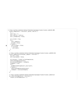 // https://github.com/meteor/meteor/blob/devel/packages/tracker/tracker.js#L146-L208
Tracker.Computation = function(f, parent, onError) {
// ...
self._func = f;
self._onError = onError;
self._recomputing = false;
var errored = true;
try {
self._compute();
errored = false;
} finally {
self.firstRun = false;
if (errored)
self.stop();
}
};
// https://github.com/meteor/meteor/blob/devel/packages/tracker/tracker.js#L302-L316
Tracker.Computation.prototype._compute = function() {
var self = this;
self.invalidated = false;
var previous = Tracker.currentComputation;
setCurrentComputation(self);
var previousInCompute = inCompute;
inCompute = true;
try {
withNoYieldsAllowed(self._func)(self);
} finally {
setCurrentComputation(previous);
inCompute = previousInCompute;
}
};
// https://github.com/meteor/meteor/blob/devel/packages/tracker/tracker.js#L29-L32
var setCurrentComputation = function(c) {
Tracker.currentComputation = c;
 