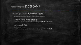 ReactivePropertyどう使うの？
 ModelからViewModelのプロパティ生成
– private ReactiveProperty<string> Property { get; private set; }
// コンストラクタで初期化する
var model = new Model(); // INotifyPropertyChangedを実装したModel
// M ←→ VM双方向
this.Property = model
.ToReactivePropertyAsSynchronized(x => x.Property); // RP<T>に変換
 