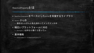 ReactivePropertyとは
 Reactive ExtensionsをベースとしたMVVMを支援するライブラリ
 neueccさん作
– 現在はxin9leさんと私も加わってメンテナンス中
 幅広いプラットフォームに対応
– Silverlight 4, 5以外なら動くと思ってOK
 基本機能
– IObservable<T> → ReactiveProperty<T>
 