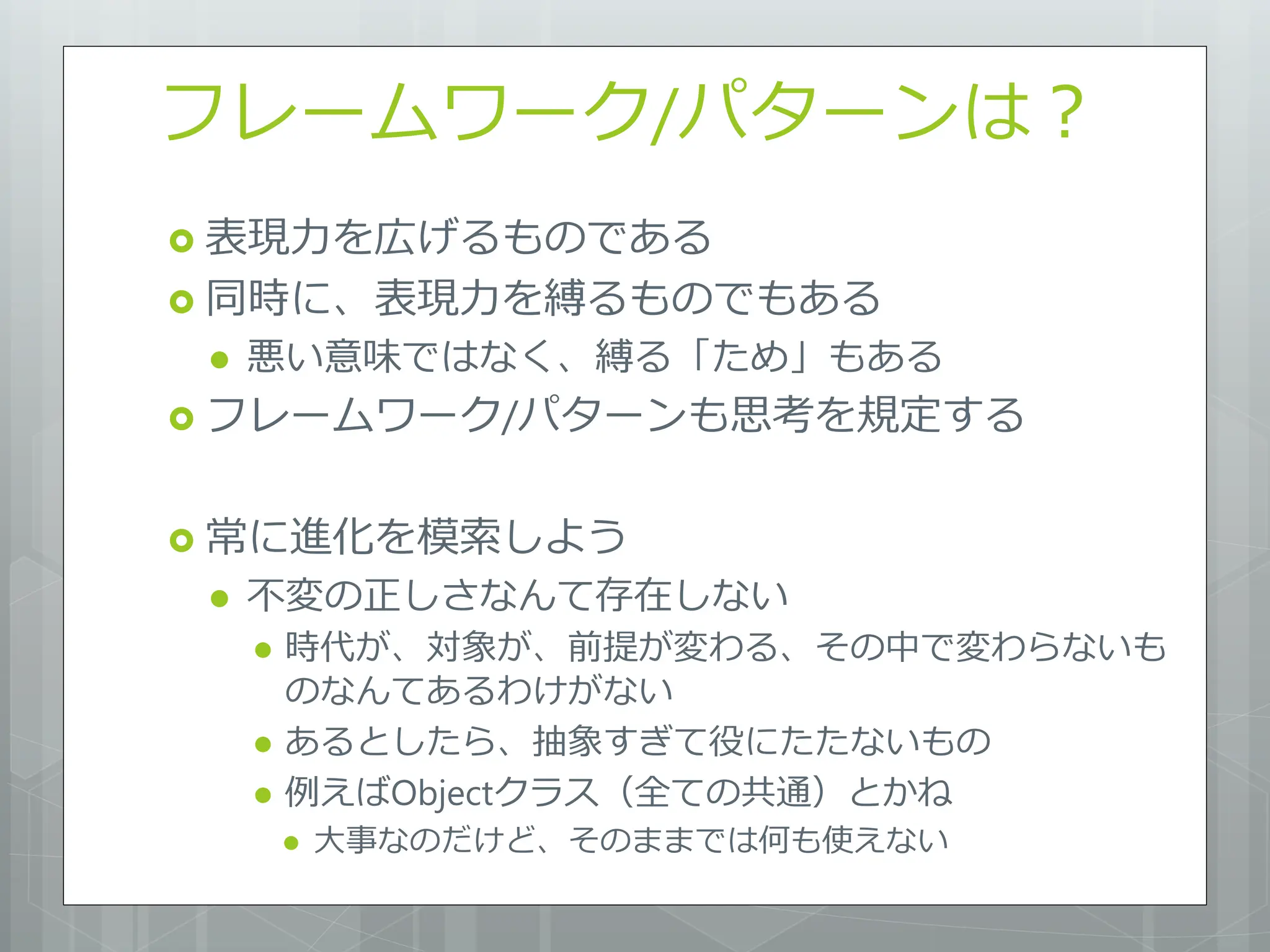 フレームワーク/パターンは？
 表現力を広げるものである
 同時に、表現力を縛るものでもある
    悪い意味ではなく、縛る「ため」もある
 フレームワーク/パターンも思考を規定する


 常に進化を模索しよう
    不変の正しさなんて存在しない
        時代が、対象が、前提が変わる、その中で変わらないも
         のなんてあるわけがない
        あるとしたら、抽象すぎて役にたたないもの
        例えばObjectクラス（全ての共通）とかね
            大事なのだけど、そのままでは何も使えない
 
