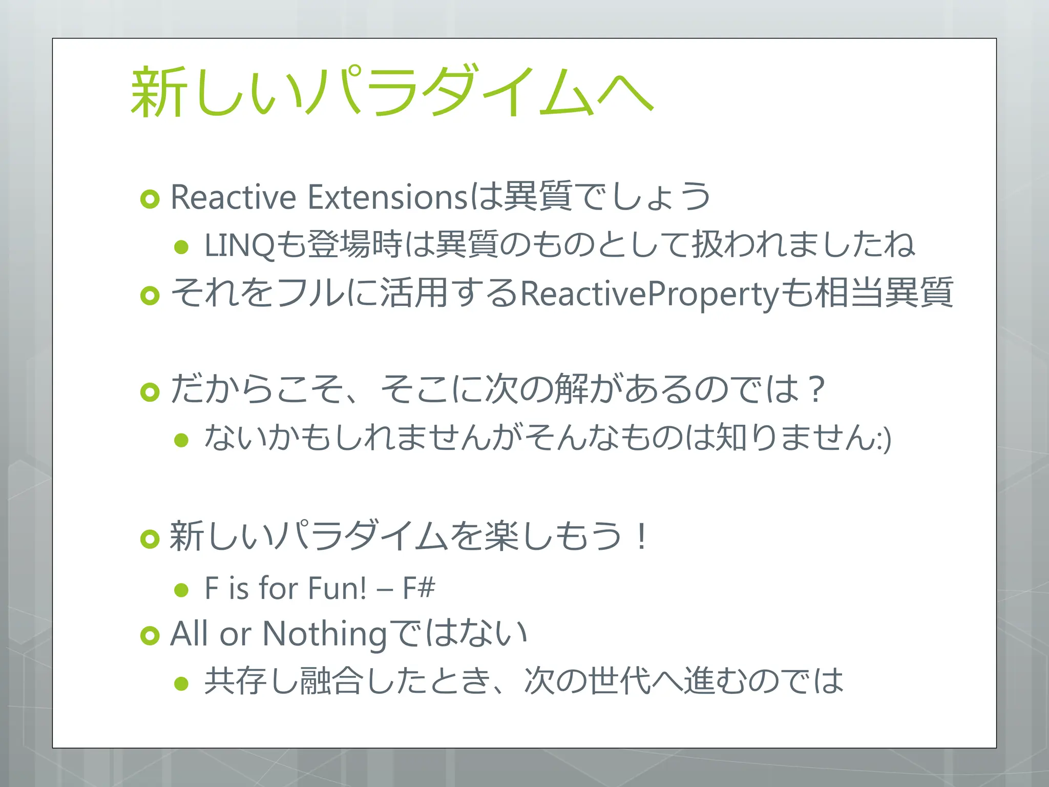 新しいパラダイムへ
 Reactive   Extensionsは異質でしょう
     LINQも登場時は異質のものとして扱われましたね
 それをフルに活用するReactivePropertyも相当異質


 だからこそ、そこに次の解があるのでは？
     ないかもしれませんがそんなものは知りません:)


 新しいパラダイムを楽しもう！
     F is for Fun! – F#
 All   or Nothingではない
     共存し融合したとき、次の世代へ進むのでは
 