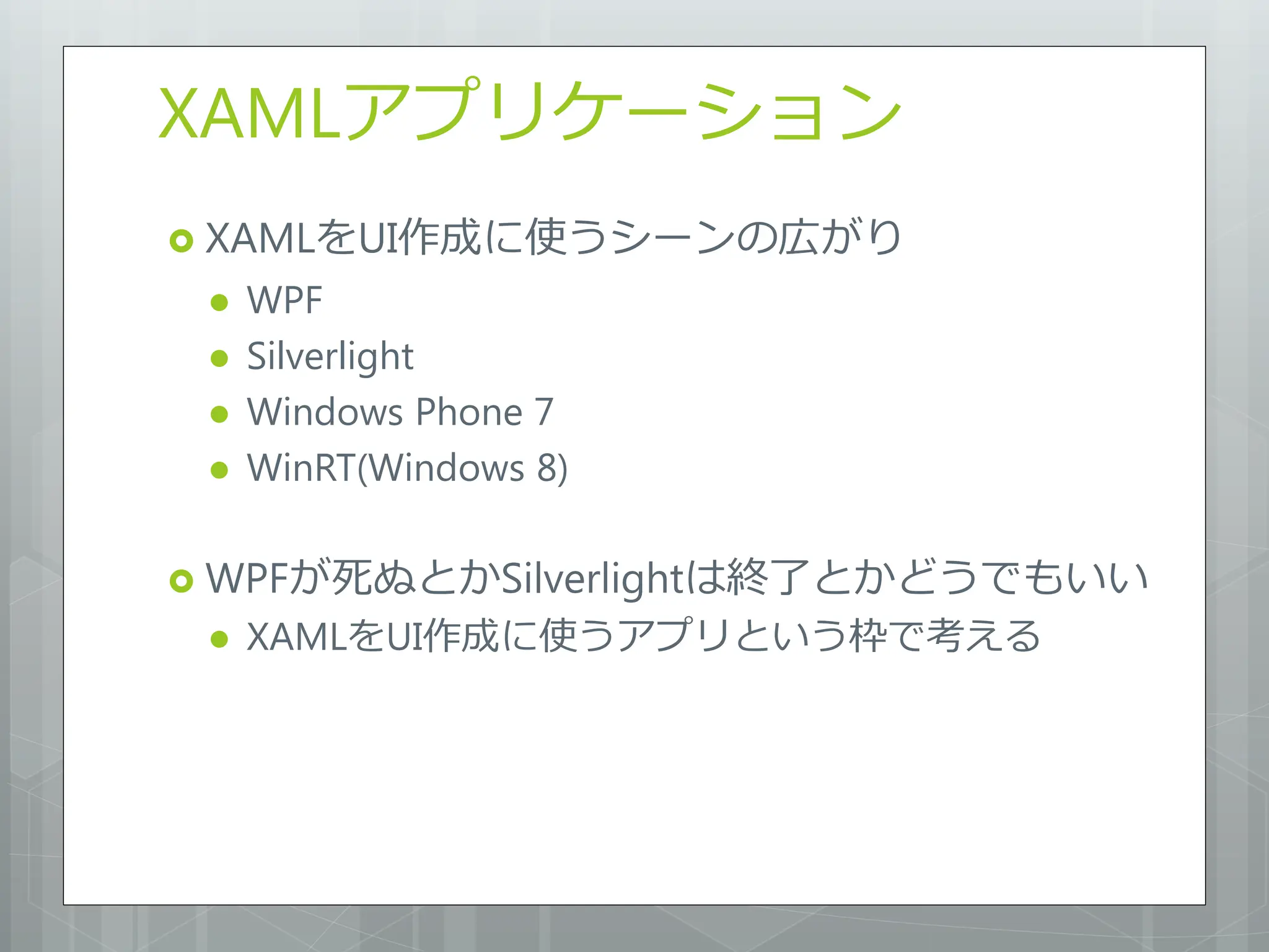 XAMLアプリケーション
 XAMLをUI作成に使うシーンの広がり
    WPF
    Silverlight
    Windows Phone 7
    WinRT(Windows 8)

 WPFが死ぬとかSilverlightは終了とかどうでもいい
    XAMLをUI作成に使うアプリという枠で考える
 