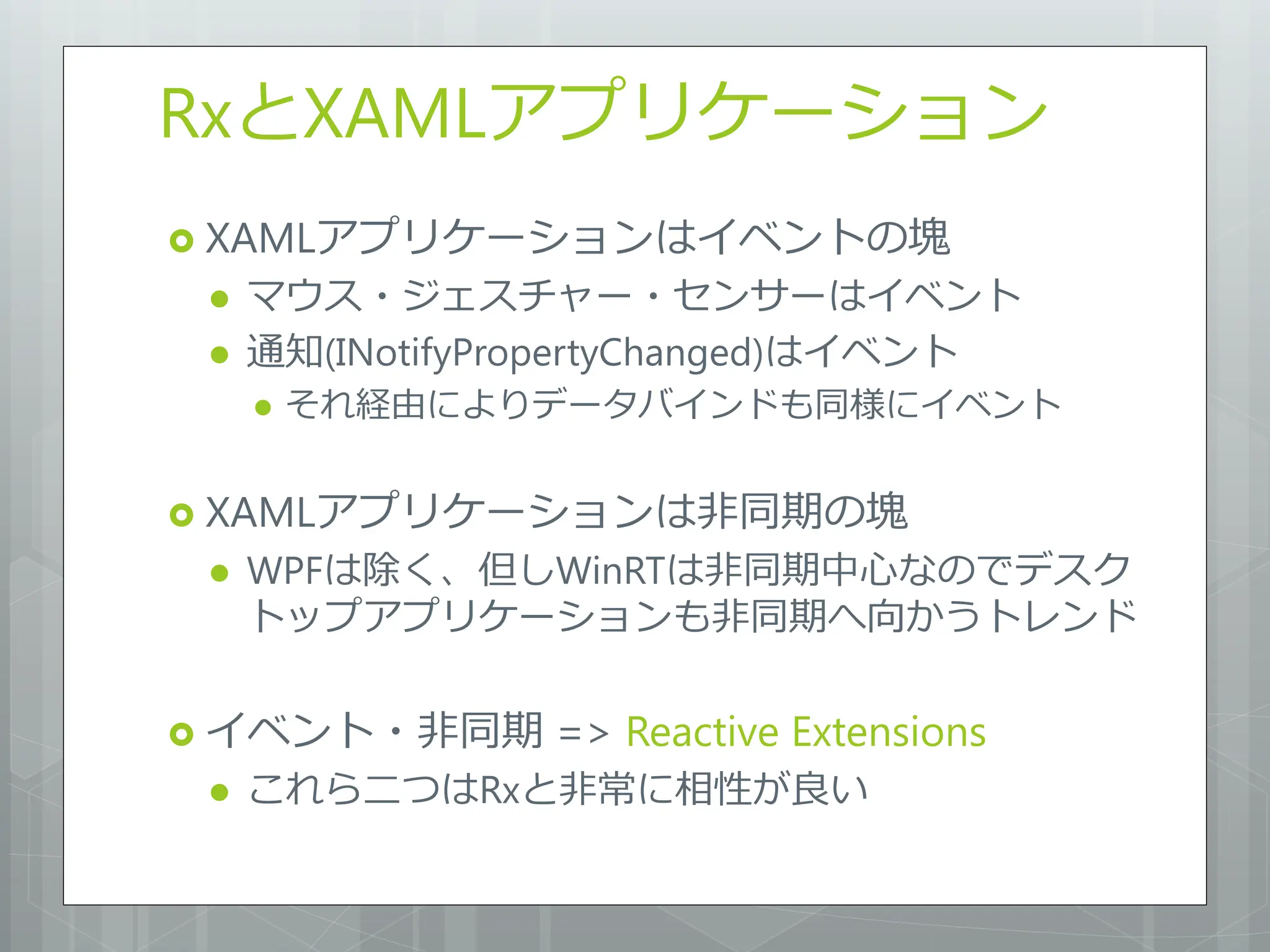 RxとXAMLアプリケーション
 XAMLアプリケーションはイベントの塊
    マウス・ジェスチャー・センサーはイベント
    通知(INotifyPropertyChanged)はイベント
        それ経由によりデータバインドも同様にイベント


 XAMLアプリケーションは非同期の塊
    WPFは除く、但しWinRTは非同期中心なのでデスク
     トップアプリケーションも非同期へ向かうトレンド

 イベント・非同期       => Reactive Extensions
    これら二つはRxと非常に相性が良い
 