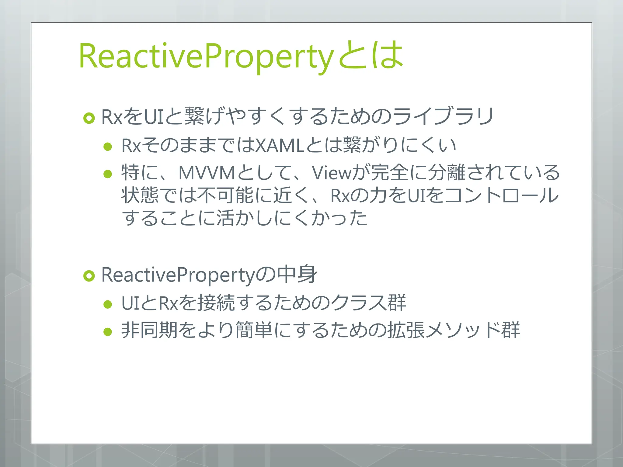 ReactivePropertyとは
 RxをUIと繋げやすくするためのライブラリ
    RxそのままではXAMLとは繋がりにくい
    特に、MVVMとして、Viewが完全に分離されている
     状態では不可能に近く、Rxの力をUIをコントロール
     することに活かしにくかった

 ReactivePropertyの中身
    UIとRxを接続するためのクラス群
    非同期をより簡単にするための拡張メソッド群
 