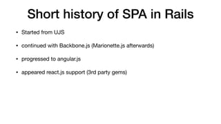 Short history of SPA in Rails
• Started from UJS

• continued with Backbone.js (Marionette.js afterwards)

• progressed to angular.js

• appeared react.js support (3rd party gems)
 