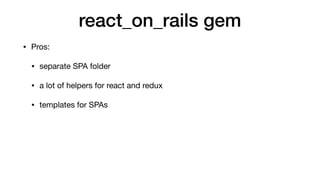 react_on_rails gem
• Pros:

• separate SPA folder

• a lot of helpers for react and redux

• templates for SPAs

• webpack...