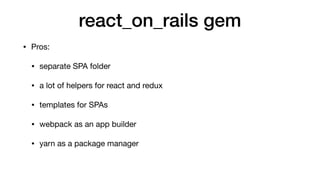 react_on_rails gem
• Pros:

• separate SPA folder

• a lot of helpers for react and redux

• templates for SPAs

• webpack as an app builder

• yarn as a package manager
 