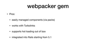 webpacker gem
• Pros:

• easily managed components (via packs)

• works with Turbolinks

• supports hot loading out of box...