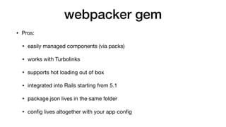 webpacker gem
• Pros:

• easily managed components (via packs)

• works with Turbolinks

• supports hot loading out of box

• integrated into Rails starting from 5.1

• package.json lives in the same folder

• conﬁg lives altogether with your app conﬁg
 