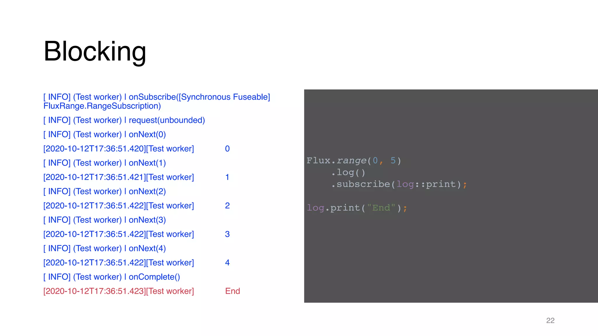 Blocking
[ INFO] (Test worker) | onSubscribe([Synchronous Fuseable]
FluxRange.RangeSubscription)
[ INFO] (Test worker) | request(unbounded)
[ INFO] (Test worker) | onNext(0)
[2020-10-12T17:36:51.420][Test worker] 0
[ INFO] (Test worker) | onNext(1)
[2020-10-12T17:36:51.421][Test worker] 1
[ INFO] (Test worker) | onNext(2)
[2020-10-12T17:36:51.422][Test worker] 2
[ INFO] (Test worker) | onNext(3)
[2020-10-12T17:36:51.422][Test worker] 3
[ INFO] (Test worker) | onNext(4)
[2020-10-12T17:36:51.422][Test worker] 4
[ INFO] (Test worker) | onComplete()
[2020-10-12T17:36:51.423][Test worker] End
22
Flux.range(0, 5)
.log()
.subscribe(log::print);
log.print("End");
 
